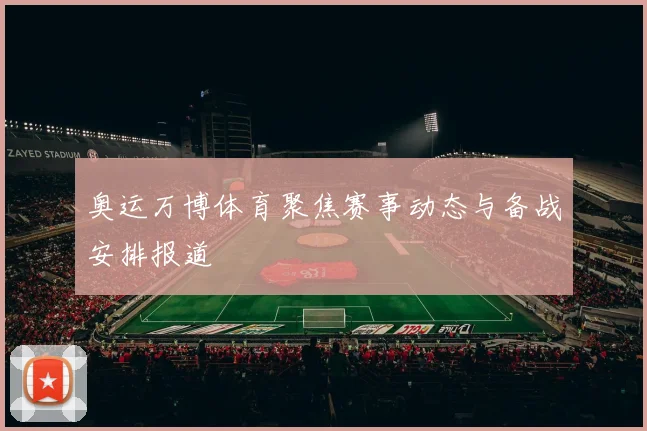 奥运万博体育聚焦赛事动态与备战安排报道