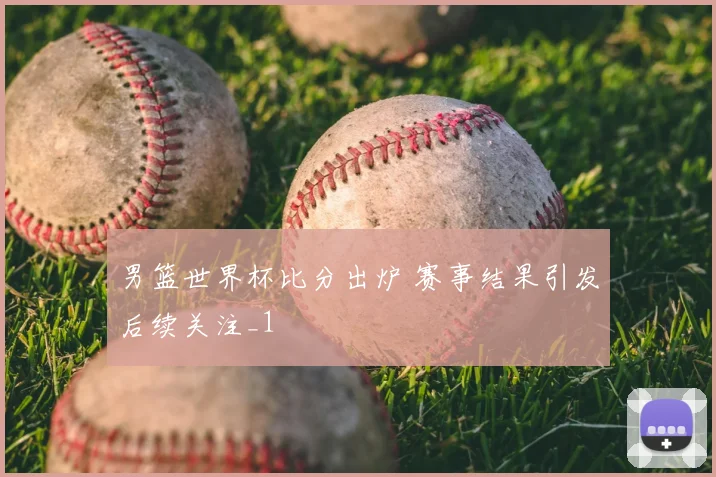男篮世界杯比分出炉 赛事结果引发后续关注_1