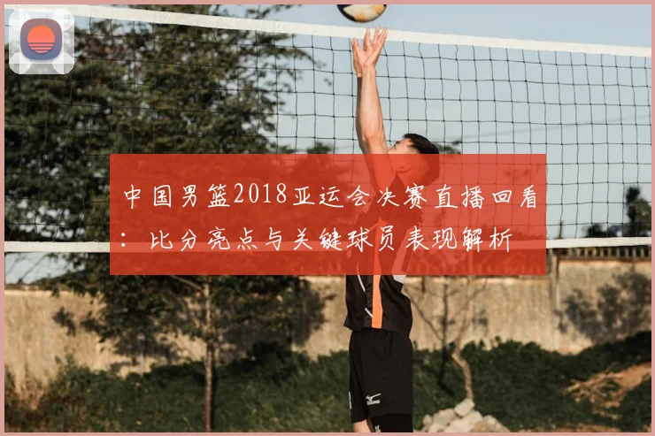 中国男篮2018亚运会决赛直播回看：比分亮点与关键球员表现解析