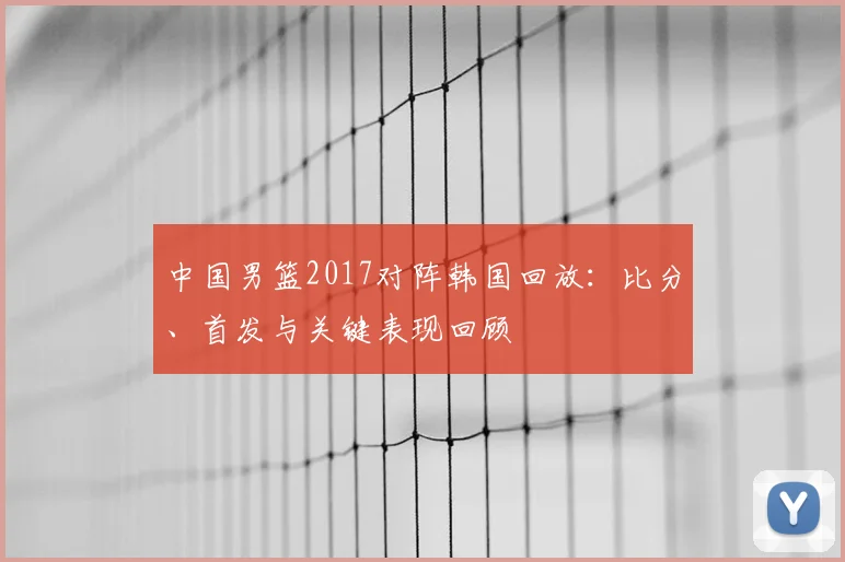 中国男篮2017对阵韩国回放：比分、首发与关键表现回顾