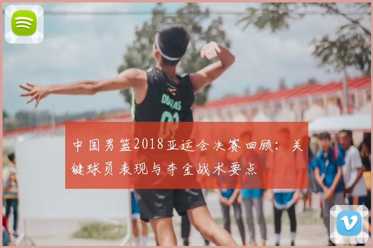 中国男篮2018亚运会决赛回顾：关键球员表现与夺金战术要点