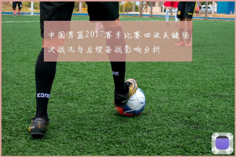 中国男篮2017赛季比赛回放关键场次战况与后续备战影响分析