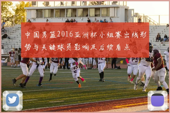 中国男篮2016亚洲杯小组赛出线形势与关键球员影响及后续看点