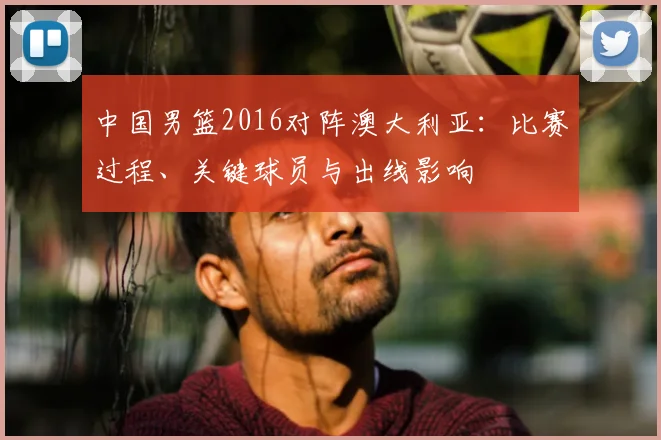 中国男篮2016对阵澳大利亚：比赛过程、关键球员与出线影响